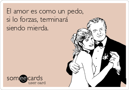 El amor es como un pedo,
si lo forzas, terminará
siendo mierda.