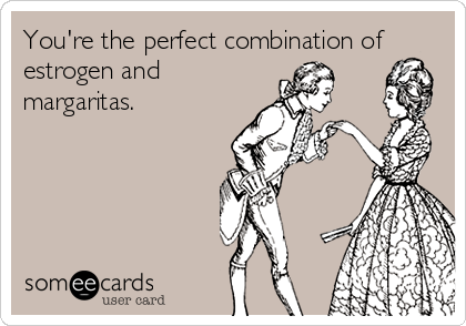 You're the perfect combination of
estrogen and
margaritas.