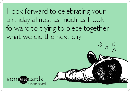 I look forward to celebrating your
birthday almost as much as I look
forward to trying to piece together
what we did the next day.