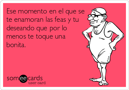 Ese momento en el que se
te enamoran las feas y tu
deseando que por lo
menos te toque una
bonita.