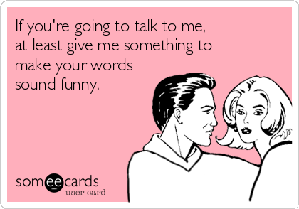 If you're going to talk to me,
at least give me something to
make your words
sound funny.