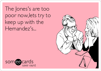 The Jones's are too
poor now,lets try to
keep up with the
Hernandez's...