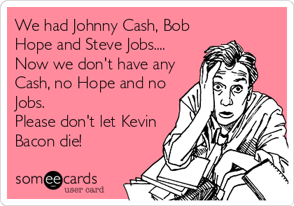 We had Johnny Cash, Bob
Hope and Steve Jobs....
Now we don't have any
Cash, no Hope and no
Jobs.
Please don't let Kevin
Bacon die!