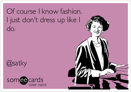 Of course I know fashion.
I just don't dress up like I
do.



@satky