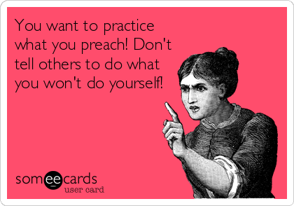 You want to practice
what you preach! Don't
tell others to do what
you won't do yourself!
