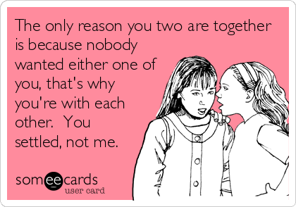 The only reason you two are together
is because nobody
wanted either one of
you, that's why
you're with each
other.  You
settled, not me.