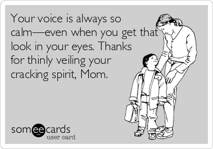 Your voice is always so
calm—even when you get that
look in your eyes. Thanks
for thinly veiling your
cracking spirit, Mom.
