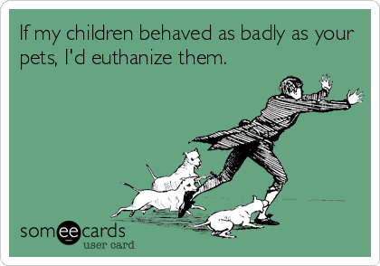 If my children behaved as badly as your
pets, I'd euthanize them.