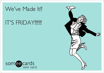 We've Made It!!

IT'S FRIDAY!!!!!!!