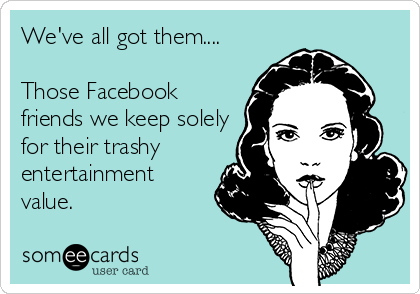 We've all got them....

Those Facebook
friends we keep solely
for their trashy
entertainment
value.