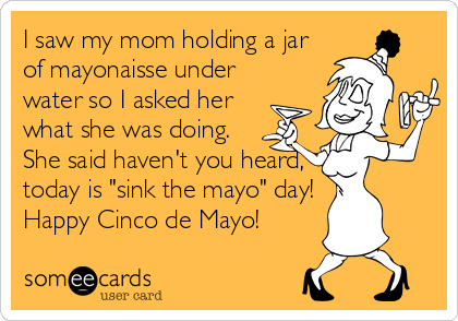 I saw my mom holding a jar
of mayonaisse under
water so I asked her
what she was doing.
She said haven't you heard,
today is "sink the mayo" day!
Happy Cinco de Mayo!