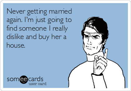 Never getting married
again. I'm just going to
find someone I really
dislike and buy her a
house.