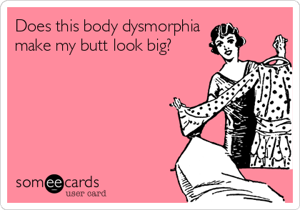 Does this body dysmorphia 
make my butt look big?