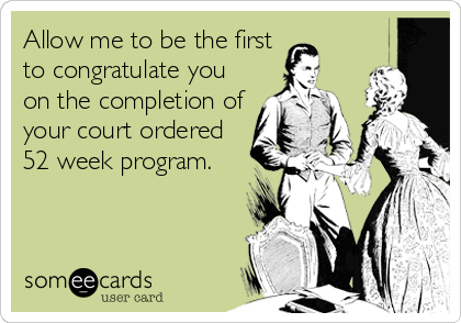 Allow me to be the first
to congratulate you
on the completion of
your court ordered
52 week program.