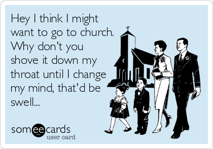 Hey I think I might
want to go to church.
Why don't you
shove it down my
throat until I change
my mind, that'd be
swell...
