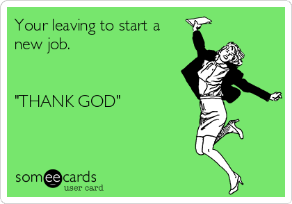 Your leaving to start a
new job.


"THANK GOD"