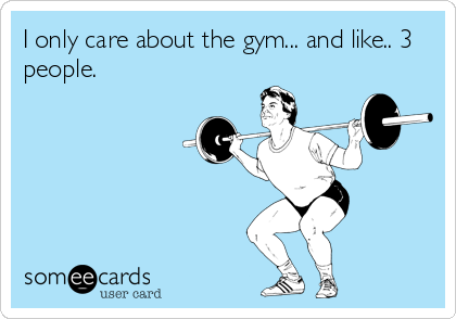I only care about the gym... and like.. 3
people.