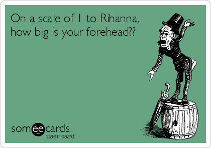 On a scale of 1 to Rihanna,
how big is your forehead??