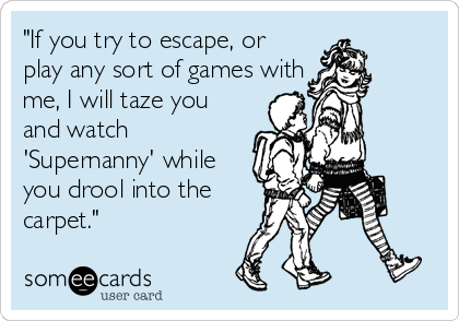 "If you try to escape, or
play any sort of games with
me, I will taze you
and watch
'Supernanny' while
you drool into the
carpet."