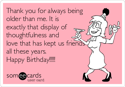 Thank you for always being
older than me. It is
exactly that display of
thoughtfulness and
love that has kept us friends
all these years.
Happy Birthday!!!!!