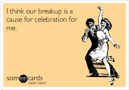 I think our breakup is a
cause for celebration for
me.