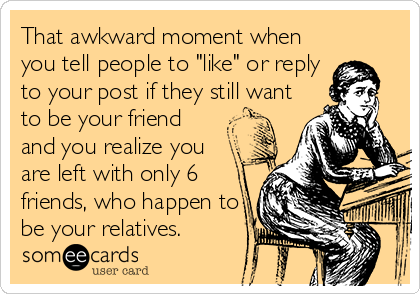 That awkward moment when
you tell people to "like" or reply
to your post if they still want
to be your friend
and you realize you
are left with only 6
friends, who happen to
be your relatives.