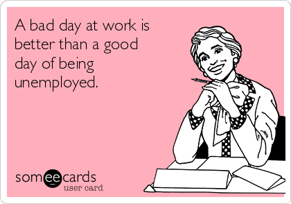 A bad day at work is
better than a good
day of being
unemployed. 