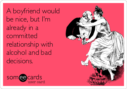 A boyfriend would
be nice, but I'm
already in a
committed
relationship with
alcohol and bad
decisions.