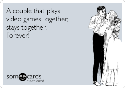 A couple that plays
video games together,
stays together.
Forever!