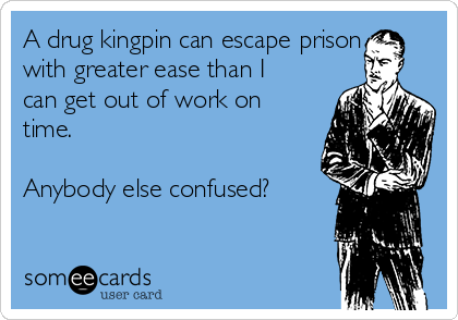 A drug kingpin can escape prison
with greater ease than I
can get out of work on
time.

Anybody else confused?
