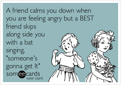 A friend calms you down when
you are feeling angry but a BEST
friend skips
along side you
with a bat
singing,
"someone's
gonna get It"