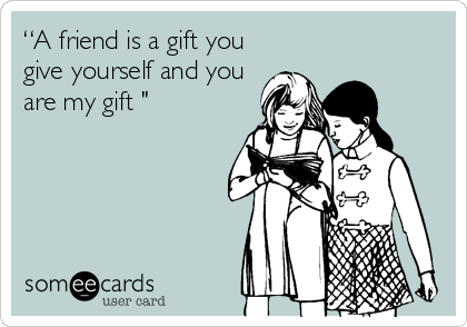 “A friend is a gift you
give yourself and you
are my gift "