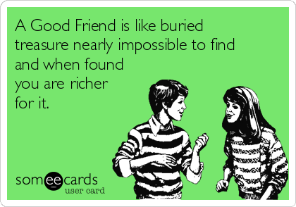 A Good Friend is like buried
treasure nearly impossible to find
and when found
you are richer
for it.