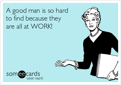 A good man is so hard
to find because they
are all at WORK!