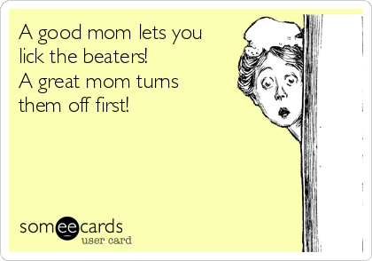 A good mom lets you
lick the beaters!
A great mom turns
them off first!