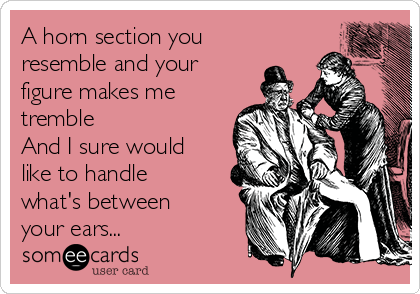 A horn section you
resemble and your
figure makes me
tremble
And I sure would
like to handle
what's between
your ears...