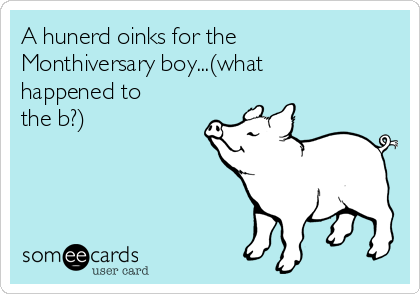 A hunerd oinks for the
Monthiversary boy...(what
happened to
the b?) 