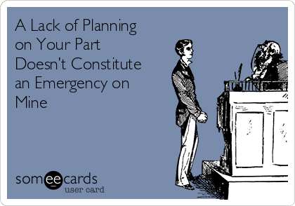 A Lack of Planning
on Your Part
Doesn’t Constitute
an Emergency on
Mine