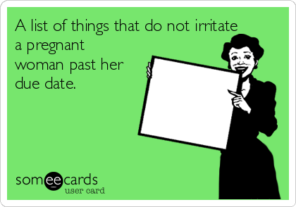 A list of things that do not irritate
a pregnant
woman past her
due date.