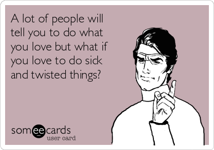 A lot of people will
tell you to do what
you love but what if
you love to do sick
and twisted things?