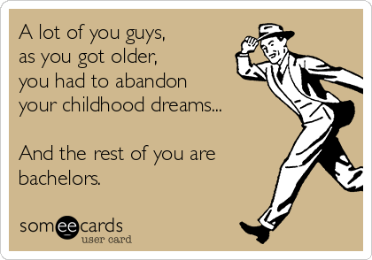 A lot of you guys,
as you got older,
you had to abandon
your childhood dreams...

And the rest of you are
bachelors.