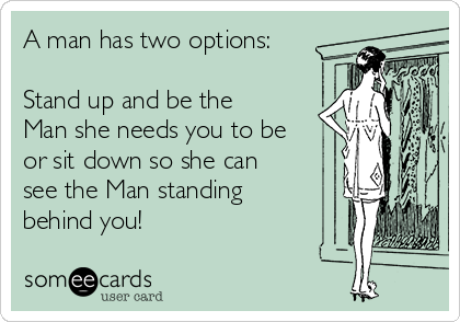 A man has two options:

Stand up and be the
Man she needs you to be
or sit down so she can
see the Man standing
behind you! 