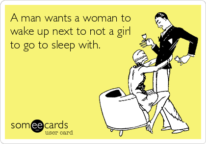 A man wants a woman to
wake up next to not a girl
to go to sleep with. 