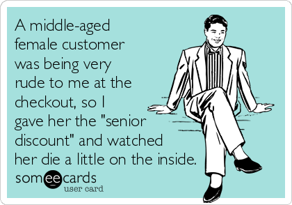 A middle-aged
female customer
was being very
rude to me at the
checkout, so I
gave her the "senior 
discount" and watched
her die a little on the inside.