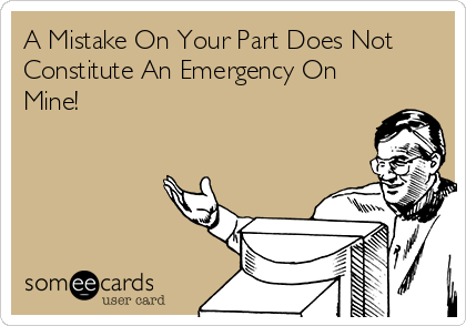 A Mistake On Your Part Does Not
Constitute An Emergency On
Mine!