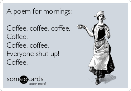 A poem for mornings:

Coffee, coffee, coffee.
Coffee.
Coffee, coffee.
Everyone shut up!
Coffee.