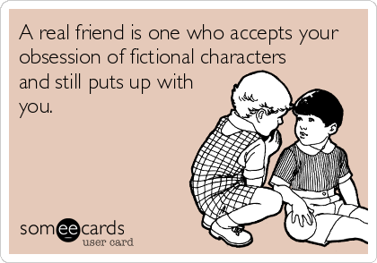 A real friend is one who accepts your
obsession of fictional characters
and still puts up with
you.