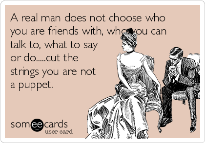 A real man does not choose who
you are friends with, who you can
talk to, what to say
or do.....cut the
strings you are not
a puppet.