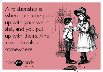 A relationship is
when someone puts
up with your weird
shit, and you put
up with theirs. And
love is involved
somewhere.