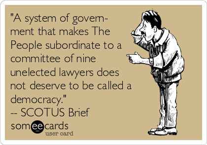 "A system of govern-
ment that makes The
People subordinate to a
committee of nine
unelected lawyers does
not deserve to be called a
democracy."
-- SCOTUS Brief